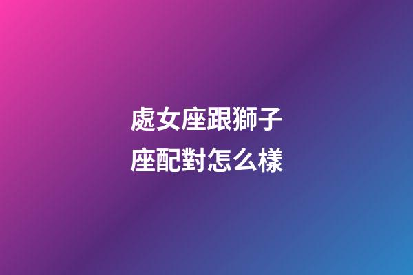 處女座跟獅子座配對怎么樣-第1張-星座運勢-玄機派