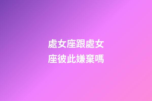 處女座跟處女座彼此嫌棄嗎-第1張-星座運勢-玄機派