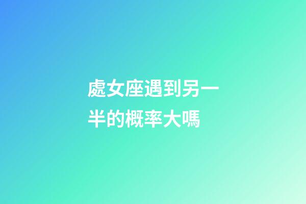 處女座遇到另一半的概率大嗎-第1張-星座運勢-玄機派