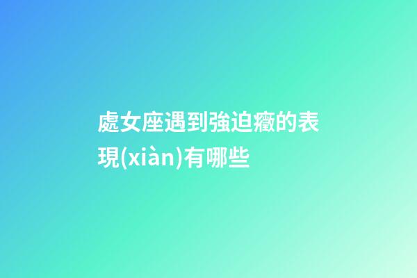 處女座遇到強迫癥的表現(xiàn)有哪些-第1張-星座運勢-玄機派