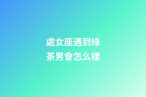 處女座遇到綠茶男會怎么樣-第1張-星座運勢-玄機派