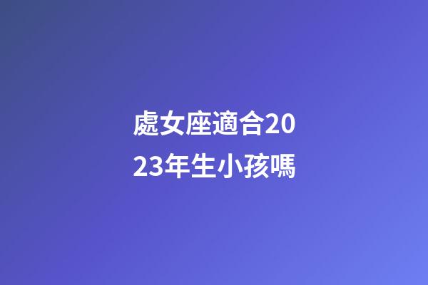 處女座適合2023年生小孩嗎-第1張-星座運勢-玄機派