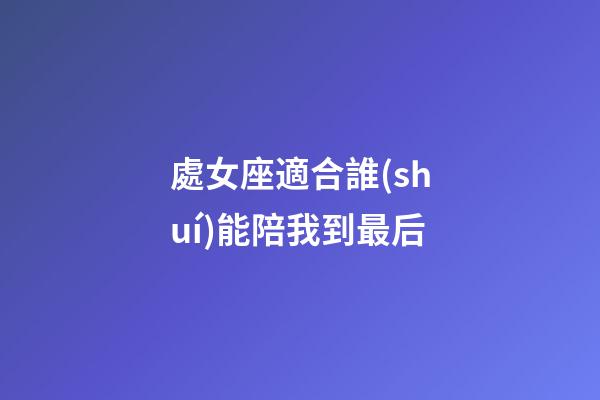 處女座適合誰(shuí)能陪我到最后-第1張-星座運(yùn)勢(shì)-玄機(jī)派