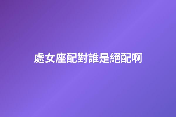 處女座配對誰是絕配啊-第1張-星座運勢-玄機派
