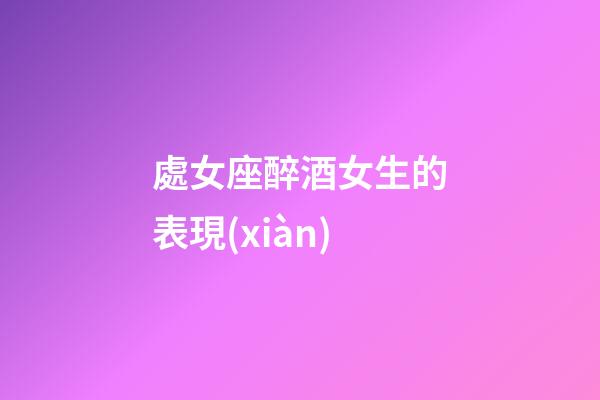 處女座醉酒女生的表現(xiàn)-第1張-星座運(yùn)勢(shì)-玄機(jī)派