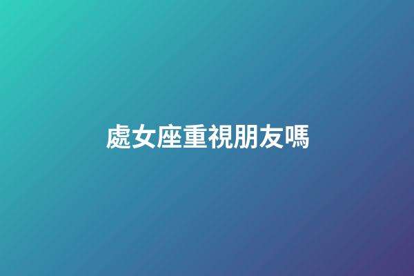 處女座重視朋友嗎-第1張-星座運勢-玄機派