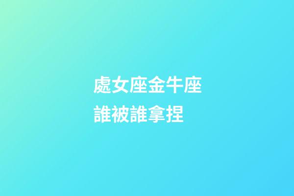 處女座金牛座誰被誰拿捏-第1張-星座運勢-玄機派