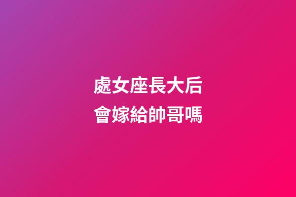 處女座長大后會嫁給帥哥嗎-第1張-星座運勢-玄機派