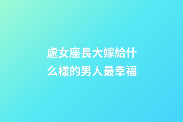 處女座長大嫁給什么樣的男人最幸福-第1張-星座運勢-玄機派