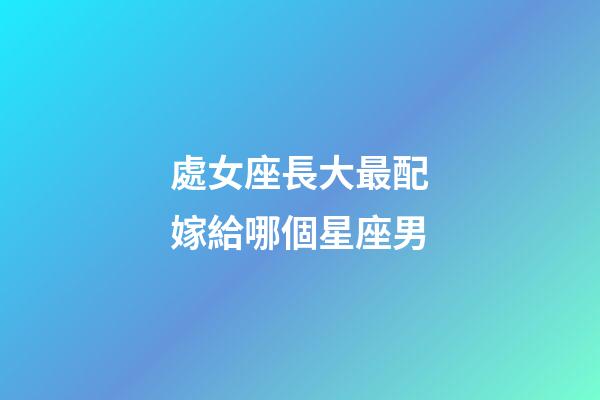 處女座長大最配嫁給哪個星座男-第1張-星座運勢-玄機派