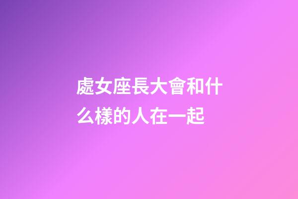 處女座長大會和什么樣的人在一起-第1張-星座運勢-玄機派