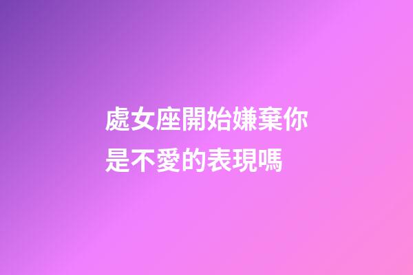 處女座開始嫌棄你是不愛的表現嗎-第1張-星座運勢-玄機派