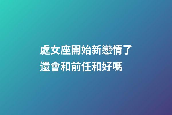 處女座開始新戀情了還會和前任和好嗎-第1張-星座運勢-玄機派