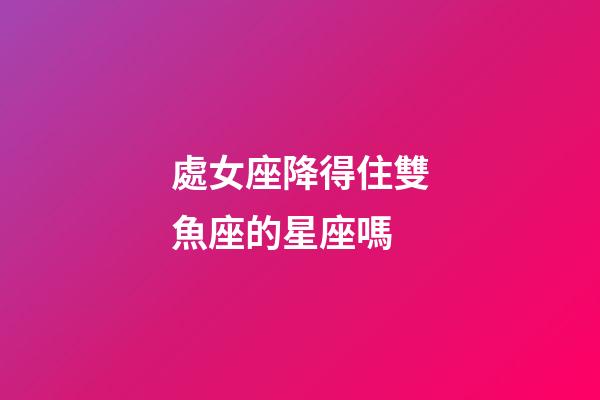 處女座降得住雙魚座的星座嗎-第1張-星座運勢-玄機派