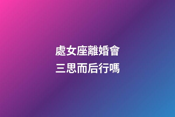 處女座離婚會三思而后行嗎-第1張-星座運(yùn)勢-玄機(jī)派