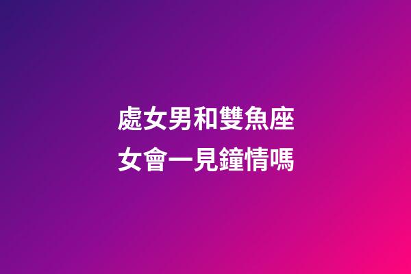 處女男和雙魚座女會一見鐘情嗎-第1張-星座運勢-玄機派