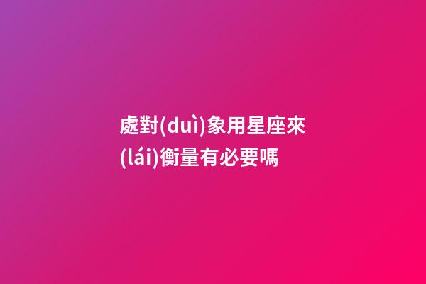 處對(duì)象用星座來(lái)衡量有必要嗎-第1張-星座運(yùn)勢(shì)-玄機(jī)派