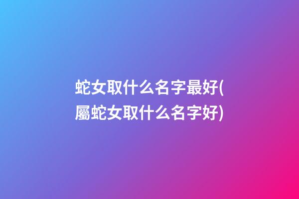 蛇女取什么名字最好(屬蛇女取什么名字好)