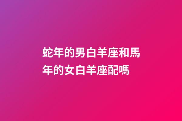 蛇年的男白羊座和馬年的女白羊座配嗎-第1張-星座運勢-玄機派