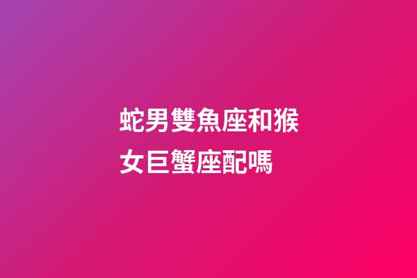 蛇男雙魚座和猴女巨蟹座配嗎-第1張-星座運勢-玄機派