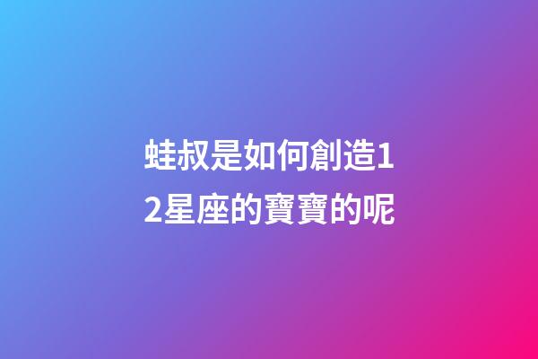 蛙叔是如何創造12星座的寶寶的呢-第1張-星座運勢-玄機派