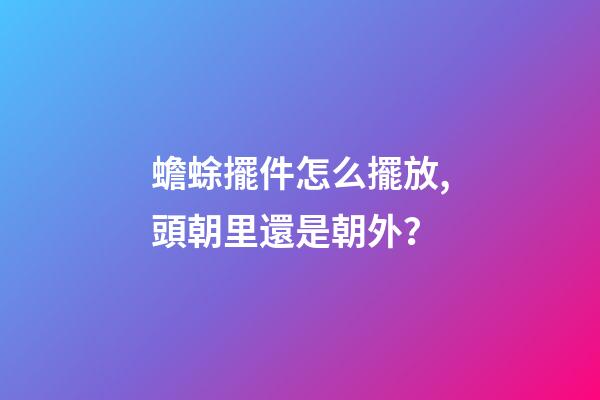 蟾蜍擺件怎么擺放,頭朝里還是朝外？