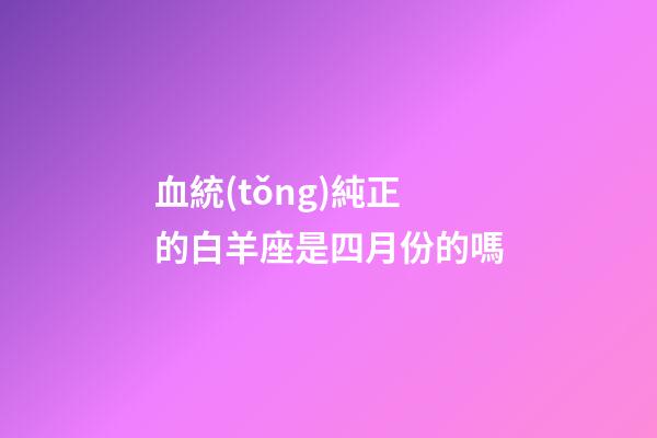 血統(tǒng)純正的白羊座是四月份的嗎-第1張-星座運(yùn)勢-玄機(jī)派