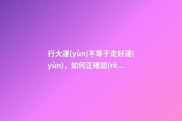 行大運(yùn)不等于走好運(yùn)，如何正確認(rèn)識(shí)這個(gè)概念?