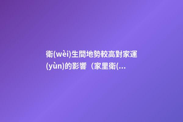 衛(wèi)生間地勢較高對家運(yùn)的影響（家里衛(wèi)生間地面高影響風(fēng)水嗎）