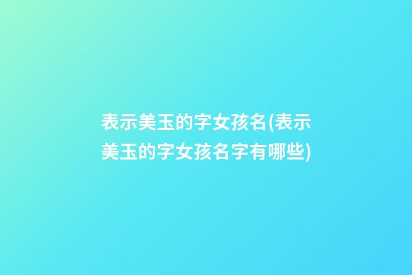 表示美玉的字女孩名(表示美玉的字女孩名字有哪些)