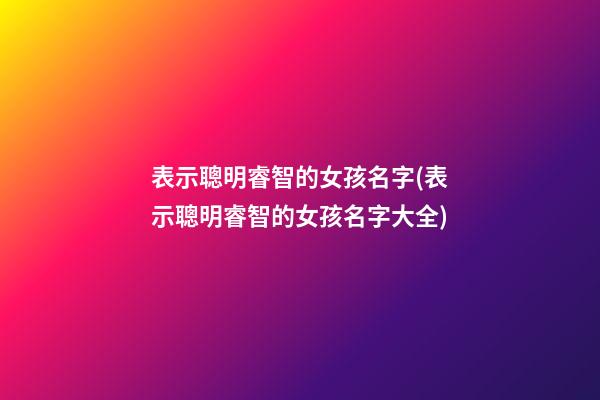 表示聰明睿智的女孩名字(表示聰明睿智的女孩名字大全)