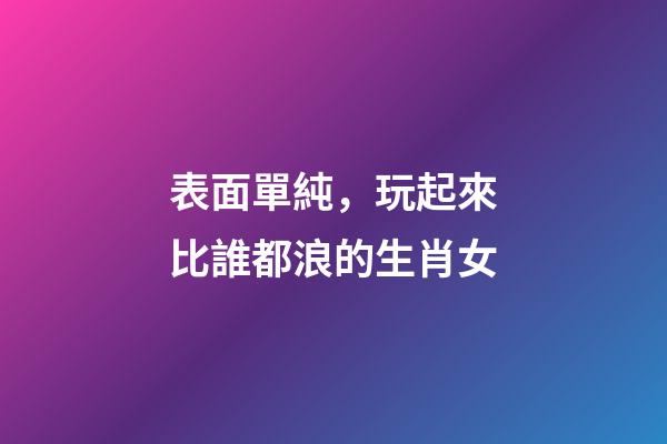 表面單純，玩起來比誰都浪的生肖女