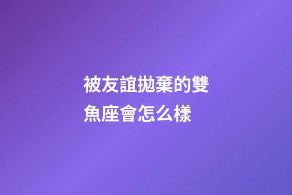 被友誼拋棄的雙魚座會怎么樣-第1張-星座運勢-玄機派
