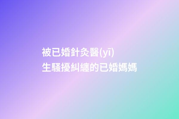 被已婚針灸醫(yī)生騷擾糾纏的已婚媽媽