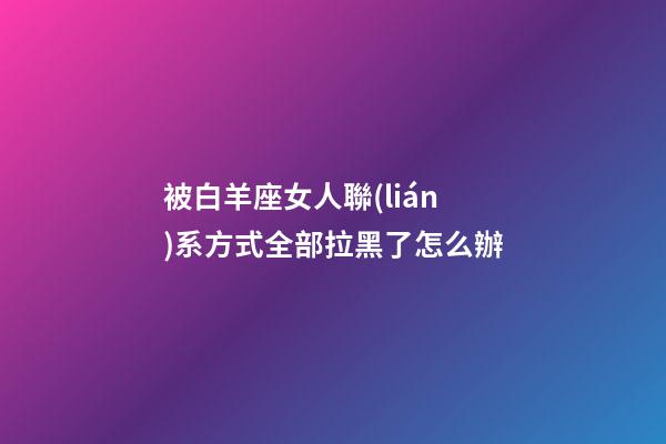 被白羊座女人聯(lián)系方式全部拉黑了怎么辦-第1張-星座運勢-玄機派