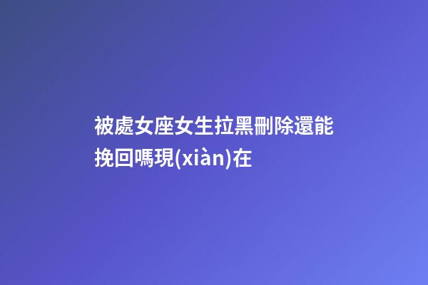 被處女座女生拉黑刪除還能挽回嗎現(xiàn)在-第1張-星座運(yùn)勢-玄機(jī)派