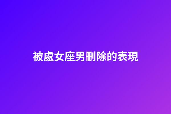 被處女座男刪除的表現-第1張-星座運勢-玄機派