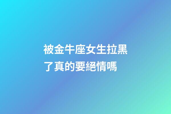 被金牛座女生拉黑了真的要絕情嗎-第1張-星座運勢-玄機派