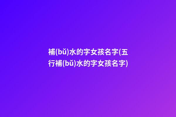 補(bǔ)水的字女孩名字(五行補(bǔ)水的字女孩名字)
