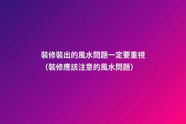 裝修裝出的風水問題一定要重視（裝修應該注意的風水問題）