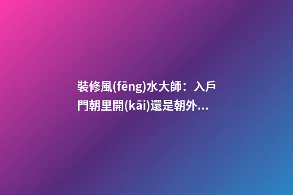 裝修風(fēng)水大師：入戶門朝里開(kāi)還是朝外開(kāi)，都是有講究的