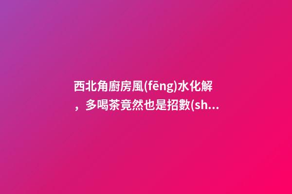西北角廚房風(fēng)水化解，多喝茶竟然也是招數(shù)之一