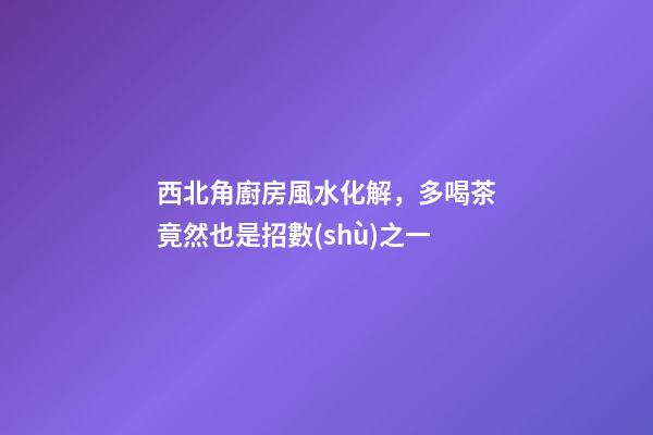 西北角廚房風水化解，多喝茶竟然也是招數(shù)之一