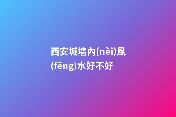 西安城墻內(nèi)風(fēng)水好不好