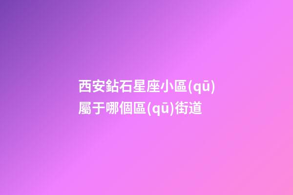 西安鉆石星座小區(qū)屬于哪個區(qū)街道-第1張-星座運勢-玄機派