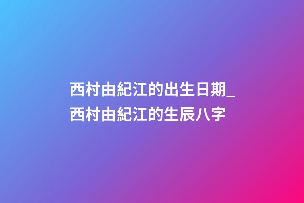 西村由紀江的出生日期_西村由紀江的生辰八字