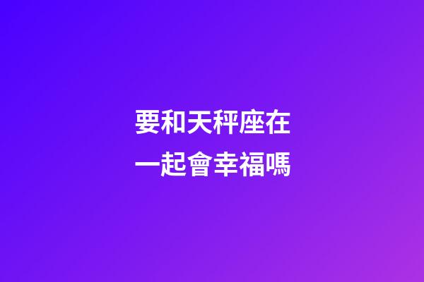 要和天秤座在一起會幸福嗎-第1張-星座運(yùn)勢-玄機(jī)派