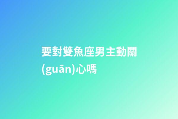 要對雙魚座男主動關(guān)心嗎-第1張-星座運勢-玄機派