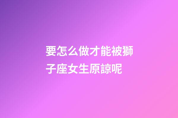 要怎么做才能被獅子座女生原諒呢-第1張-星座運勢-玄機派