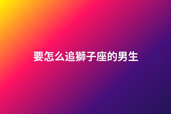 要怎么追獅子座的男生-第1張-星座運勢-玄機派